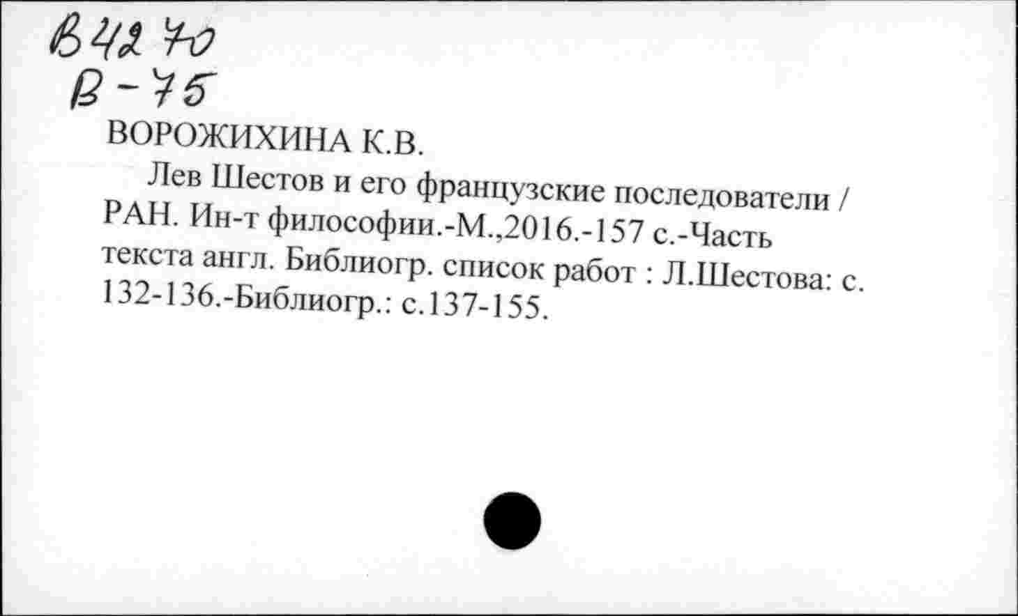 ﻿ВОРОЖИХИНА к.в.
Лев Шестов и его французские последователи / РАН. Ин-т философии.-М.,2016.-157 с.-Часть текста англ. Библиогр. список работ : Л.Шестова: с 132-136.-Библиогр.: с.137-155.